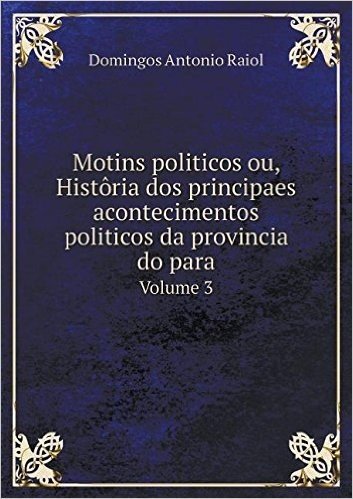 Motins Politicos Ou, Historia DOS Principaes Acontecimentos Politicos Da Provincia Do Para Volume 3