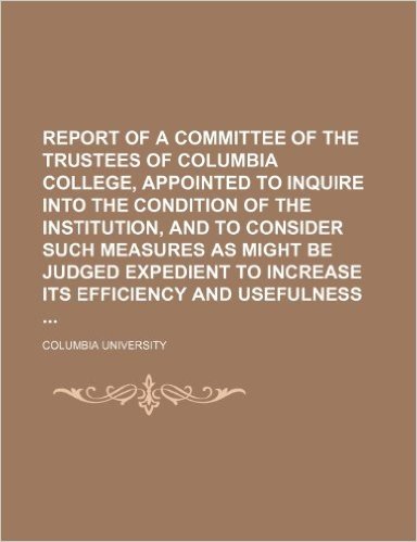 Report of a Committee of the Trustees of Columbia College, Appointed to Inquire Into the Condition of the Institution, and to Consider Such Measures ... to Increase Its Efficiency and Usefulness
