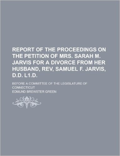 Report of the Proceedings on the Petition of Mrs. Sarah M. Jarvis for a Divorce from Her Husband, REV, Samuel F. Jarvis, D.D. L1.D; Before a Committee