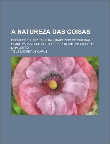 A Natureza Das Coisas; Poema de T. Lucrecis Caro Traduzido Do Original Latino Para Verso Portuguez, Por Antonio Jose de Lima Leitao
