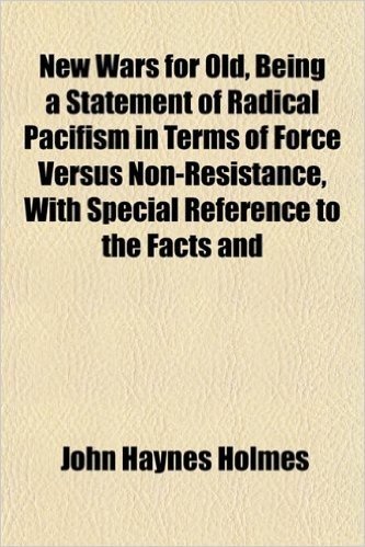 New Wars for Old, Being a Statement of Radical Pacifism in Terms of Force Versus Non-Resistance, with Special Reference to the Facts and