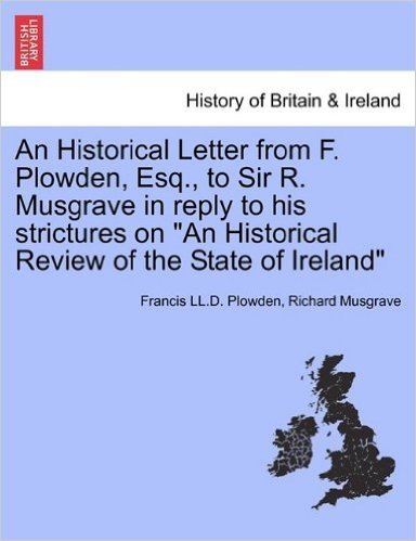 An Historical Letter from F. Plowden, Esq., to Sir R. Musgrave in Reply to His Strictures on "An Historical Review of the State of Ireland"