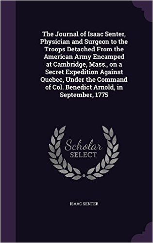The Journal of Isaac Senter, Physician and Surgeon to the Troops Detached from the American Army Encamped at Cambridge, Mass., on a Secret Expedition ... of Col. Benedict Arnold, in September, 1775