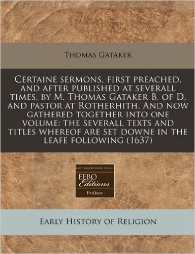 Certaine Sermons, First Preached, and After Published at Severall Times, by M. Thomas Gataker B. of D. and Pastor at Rotherhith. and Now Gathered ... Are Set Downe in the Leafe Following (1637)