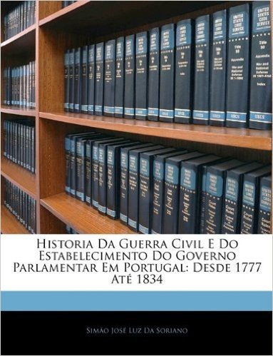 Historia Da Guerra Civil E Do Estabelecimento Do Governo Parlamentar Em Portugal: Desde 1777 Ate 1834