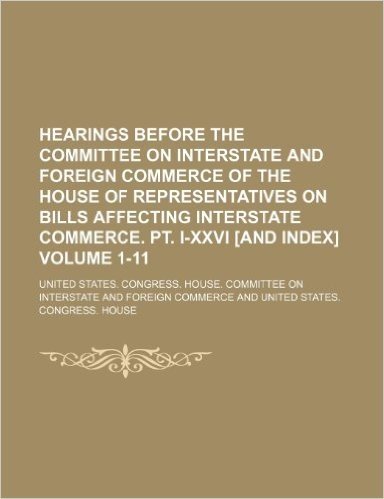 Hearings Before the Committee on Interstate and Foreign Commerce of the House of Representatives on Bills Affecting Interstate Commerce. PT. I-XXVI [And Index] Volume 1-11