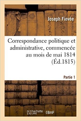 Correspondance Politique Et Administrative, Commencee Au Mois de Mai 1814. 1e Partie