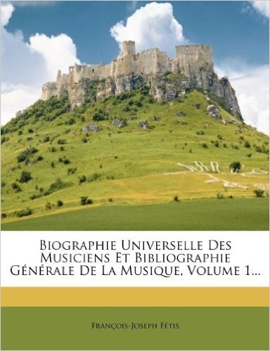 Biographie Universelle Des Musiciens Et Bibliographie G N Rale de La Musique, Volume 1...