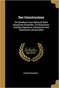 Der Constructeur: Ein Handbuch Zum Gebrauch Beim Maschinen-Entwerfen. Fur Maschinen- Und Bau-Ingenieure, Fabrikanten Und Technische Lehranstalten [Almanca]