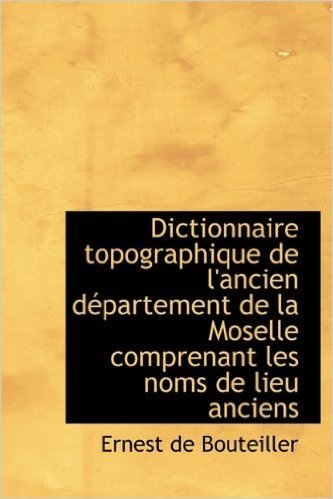 Dictionnaire Topographique de L'Ancien D Partement de La Moselle Comprenant Les Noms de Lieu Anciens