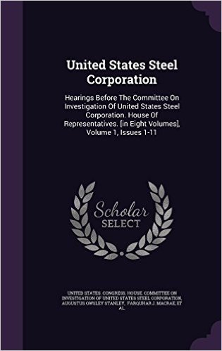 United States Steel Corporation: Hearings Before the Committee on Investigation of United States Steel Corporation. House of Representatives. [In Eight Volumes], Volume 1, Issues 1-11