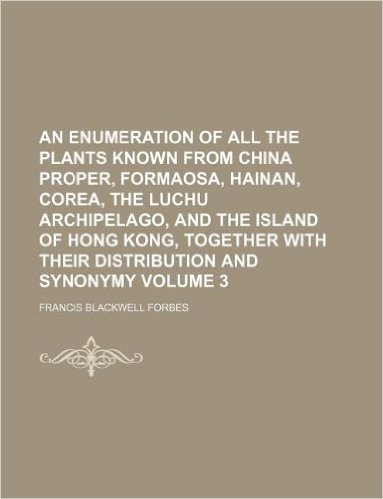 An Enumeration of All the Plants Known from China Proper, Formaosa, Hainan, Corea, the Luchu Archipelago, and the Island of Hong Kong, Together with Their Distribution and Synonymy Volume 3