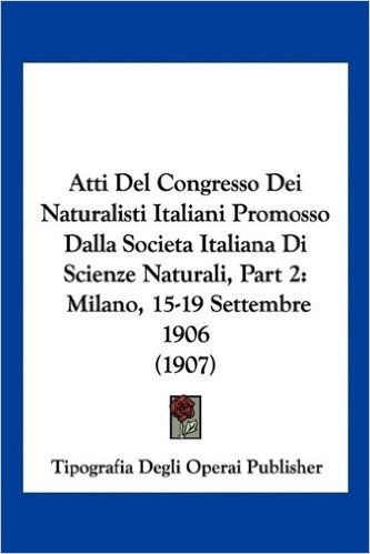 Atti del Congresso Dei Naturalisti Italiani Promosso Dalla Societa Italiana Di Scienze Naturali, Part 2: Milano, 15-19 Settembre 1906 (1907)