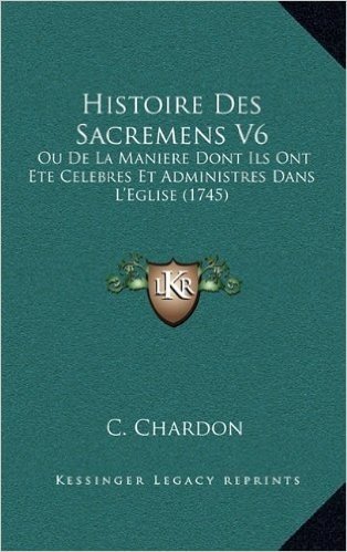 Histoire Des Sacremens V6: Ou de La Maniere Dont Ils Ont Ete Celebres Et Administres Dans L'Eglise (1745)