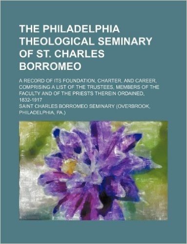 The Philadelphia Theological Seminary of St. Charles Borromeo; A Record of Its Foundation, Charter, and Career, Comprising a List of the Trustees, Mem