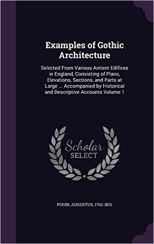 Examples of Gothic Architecture: Selected from Various Antient Edifices in England, Consisting of Plans, Elevations, Sections, and Parts at Large ... ... Historical and Descriptive Accounts Volume 1