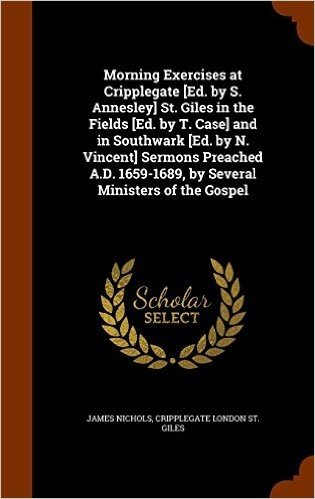 Morning Exercises at Cripplegate [Ed. by S. Annesley] St. Giles in the Fields [Ed. by T. Case] and in Southwark [Ed. by N. Vincent] Sermons Preached A.D. 1659-1689, by Several Ministers of the Gospel