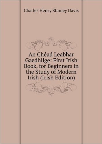 An ChÃ©ad Leabhar Gaedhilge: First Irish Book, for Beginners in the Study of Modern Irish (Irish Edition)