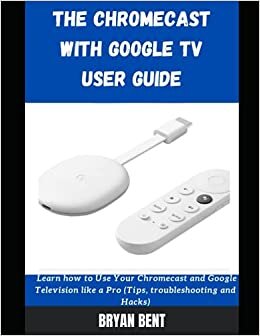 The Chromecast With Google Tv User Guide: Learn How To Use Your Chromecast and Google Tv Like A Pro (Tips, Troubleshooting and Hacks)