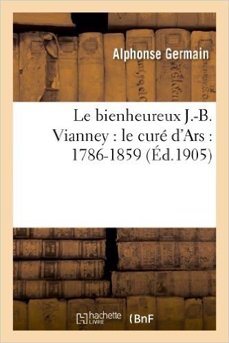 Le Bienheureux J.-B. Vianney: Le Cure D'Ars: 1786-1859