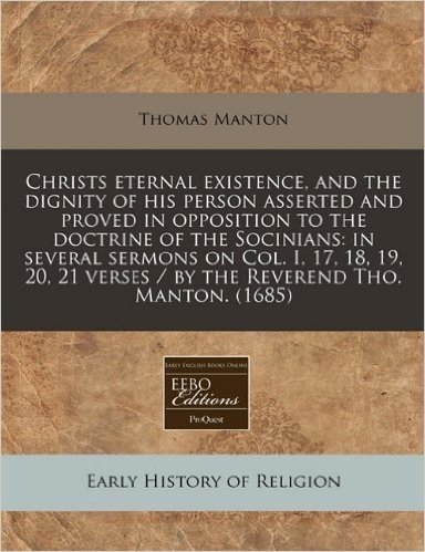 Christs Eternal Existence, and the Dignity of His Person Asserted and Proved in Opposition to the Doctrine of the Socinians: In Several Sermons on Col