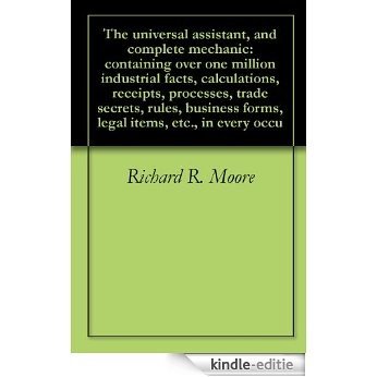 The universal assistant, and complete mechanic: containing over one million industrial facts, calculations, receipts, processes, trade secrets, rules, ... items, etc., in every occu (English Edition) [Kindle-editie]
