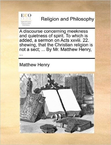 A Discourse Concerning Meekness and Quietness of Spirit. to Which Is Added, a Sermon on Acts XXVIII. 22. Shewing, That the Christian Religion Is Not a Sect; ... by Mr. Matthew Henry, ...