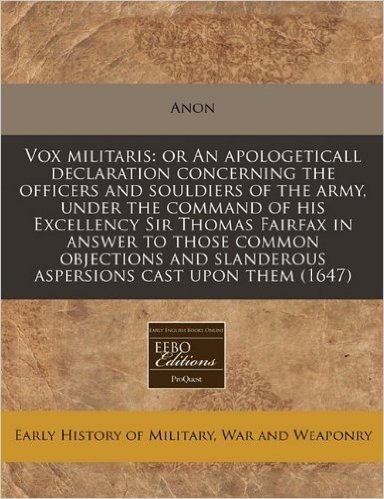 Vox Militaris: Or an Apologeticall Declaration Concerning the Officers and Souldiers of the Army, Under the Command of His Excellency Sir Thomas ... Slanderous Aspersions Cast Upon Them (1647)