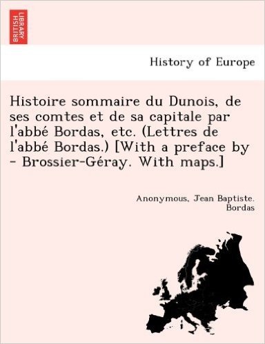 Histoire Sommaire Du Dunois, de Ses Comtes Et de Sa Capitale Par L'Abbe Bordas, Etc. (Lettres de L'Abbe Bordas.) [With a Preface by - Brossier-GE Ray.