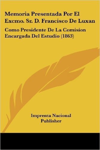 Memoria Presentada Por El Excmo. Sr. D. Francisco de Luxan: Como Presidente de La Comision Encargada del Estudio (1863)