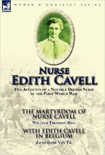 Nurse Edith Cavell: Two Accounts of a Notable British Nurse of the First World War---The Martyrdom of Nurse Cavell by William Thomson Hill