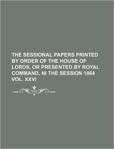 The Sessional Papers Printed by Order of the House of Lords, or Presented by Royal Command, Ni the Session 1864 Vol. XXVI