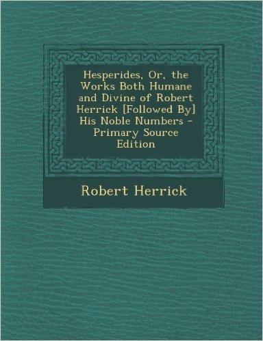 Hesperides, Or, the Works Both Humane and Divine of Robert Herrick [Followed By] His Noble Numbers - Primary Source Edition