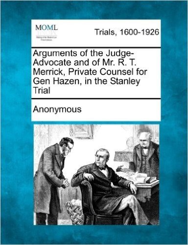 Arguments of the Judge-Advocate and of Mr. R. T. Merrick, Private Counsel for Gen Hazen, in the Stanley Trial