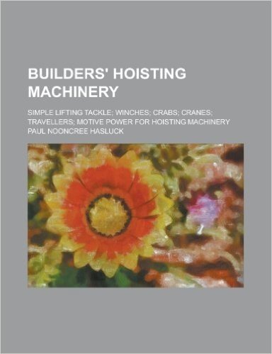 Builders' Hoisting Machinery; Simple Lifting Tackle; Winches; Crabs; Cranes; Travellers; Motive Power for Hoisting Machinery