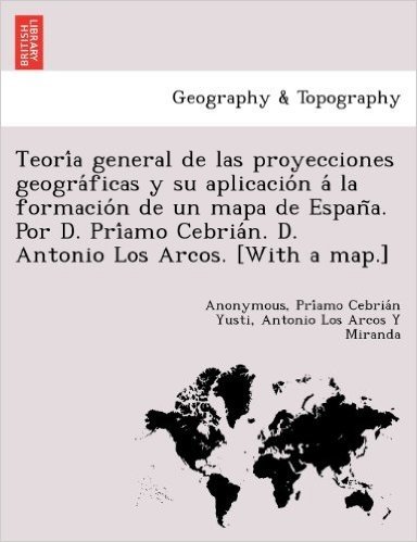 Teori a General de Las Proyecciones Geogra Ficas y Su Aplicacio N a la Formacio N de Un Mapa de Espan A. Por D. Pri Amo Cebria N. D. Antonio Los Arcos