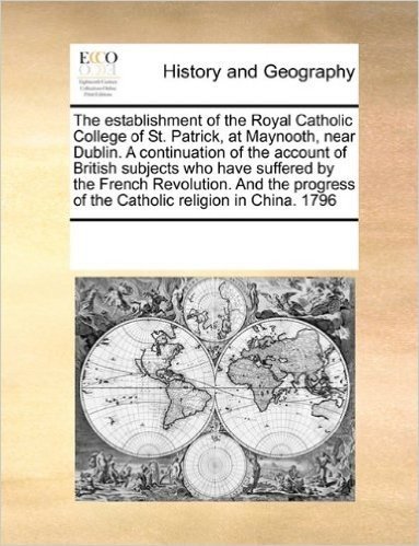 The Establishment of the Royal Catholic College of St. Patrick, at Maynooth, Near Dublin. a Continuation of the Account of British Subjects Who Have ... of the Catholic Religion in China. 1796
