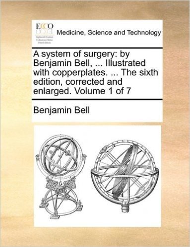 A System of Surgery: By Benjamin Bell, ... Illustrated with Copperplates. ... the Sixth Edition, Corrected and Enlarged. Volume 1 of 7