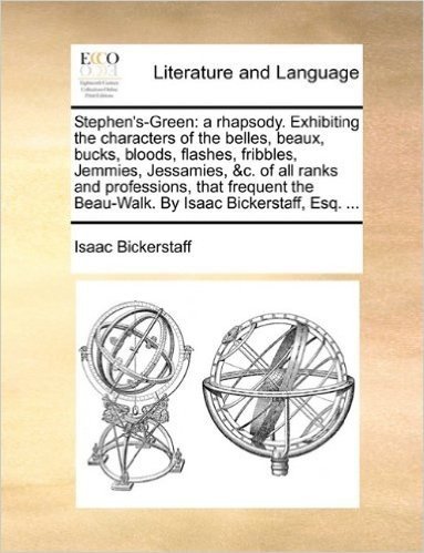 Stephen's-Green: A Rhapsody. Exhibiting the Characters of the Belles, Beaux, Bucks, Bloods, Flashes, Fribbles, Jemmies, Jessamies, &C. of All Ranks ... the Beau-Walk. by Isaac Bickerstaff, Esq. ...