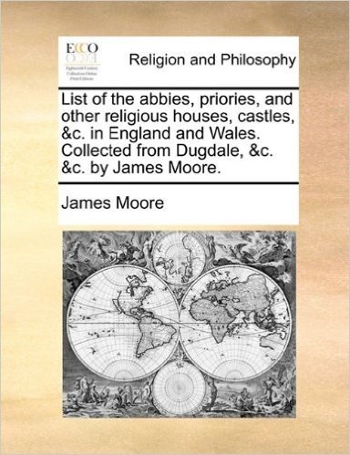 List of the Abbies, Priories, and Other Religious Houses, Castles, &C. in England and Wales. Collected from Dugdale, &C. &C. by James Moore.