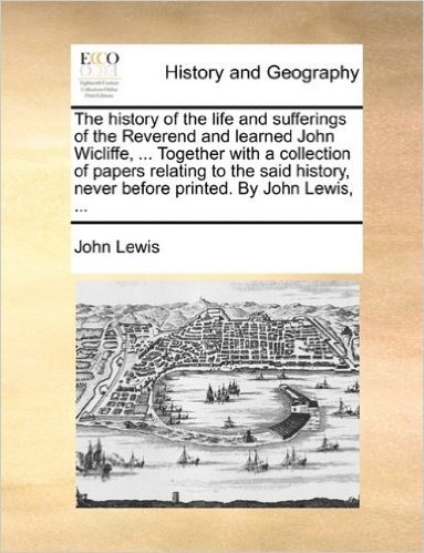 The History of the Life and Sufferings of the Reverend and Learned John Wicliffe, ... Together with a Collection of Papers Relating to the Said History, Never Before Printed. by John Lewis, ...