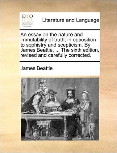 An Essay on the Nature and Immutability of Truth, in Opposition to Sophistry and Scepticism. by James Beattie, ... the Sixth Edition, Revised and Carefully Corrected.