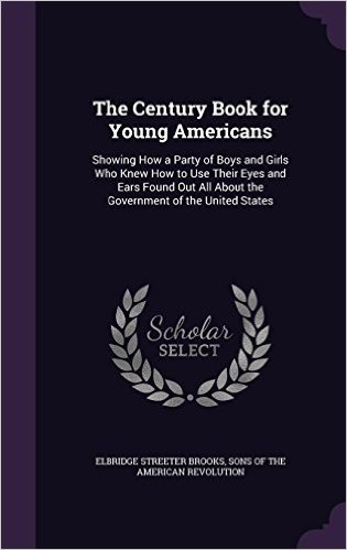 The Century Book for Young Americans: Showing How a Party of Boys and Girls Who Knew How to Use Their Eyes and Ears Found Out All about the Government of the United States