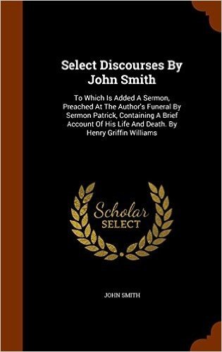 Select Discourses by John Smith: To Which Is Added a Sermon, Preached at the Author's Funeral by Sermon Patrick, Containing a Brief Account of His Life and Death. by Henry Griffin Williams