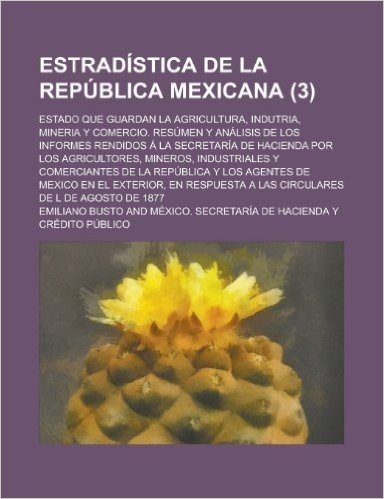 Estradistica de La Republica Mexicana; Estado Que Guardan La Agricultura, Indutria, Mineria y Comercio. Resumen y Analisis de Los Informes Rendidos a