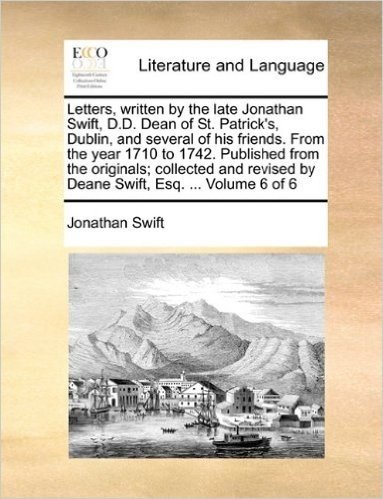 Letters, Written by the Late Jonathan Swift, D.D. Dean of St. Patrick's, Dublin, and Several of His Friends. from the Year 1710 to 1742. Published ... by Deane Swift, Esq. ... Volume 6 of 6