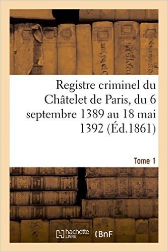 Registre Criminel Du Chatelet de Paris, Du 6 Septembre 1389 Au 18 Mai 1392. Tome 1