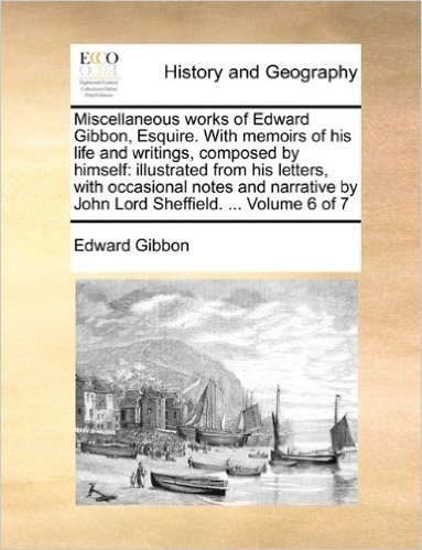 Miscellaneous Works of Edward Gibbon, Esquire. with Memoirs of His Life and Writings, Composed by Himself: Illustrated from His Letters, with ... by John Lord Sheffield. ... Volume 6 of 7
