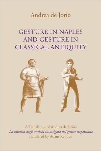 Gesture in Naples and Gesture in Classical Antiquity: A Translation of Andrea de Jorioas La Mimica Degli Antichi Investigata Nel Gestire Napoletano