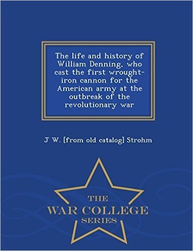 The Life and History of William Denning, Who Cast the First Wrought-Iron Cannon for the American Army at the Outbreak of the Revolutionary War - War College Series
